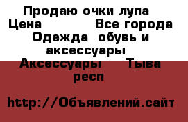 Продаю очки лупа › Цена ­ 2 500 - Все города Одежда, обувь и аксессуары » Аксессуары   . Тыва респ.